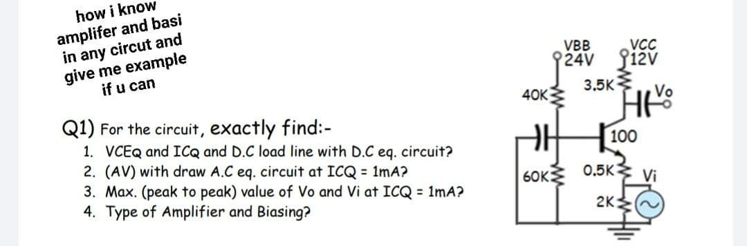how i know
amplifer and basi
in any circut and
give me example
if u can
VBB
VCC
24V Si2v
3.5K
40K
Vo
Q1) For the circuit, exactly find:-
1. VCEQ and ICQ and D.C load line with D.C eq. circuit?
2. (AV) with draw A.C eq. circuit at ICQ = 1mA?
3. Max. (peak to peak) value of Vo and Vi at ICQ = 1mA?
4. Type of Amplifier and Biasing?
100
6OK 0.5K3
Vi
2K
