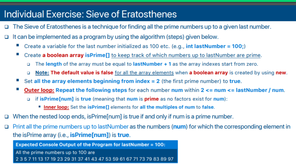Individual Exercise: Sieve of Eratosthenes
O The Sieve of Eratosthenes is a technique for finding all the prime numbers up to a given last number.
o It can be implemented as a program by using the algorithm (steps) given below.
" Create a variable for the last number initialized as 100 etc. (e.g., int lastNumber = 100;)
• Create a boolean array isPrime[] to keep track of which numbers up to lastNumber are prime.
O The length of the array must be equal to lastNumber + 1 as the array indexes start from zero.
o Note: The default value is false for all the array elements when a boolean array is created by using new.
' Set all the array elements beginning from index = 2 (the first prime number) to true.
' Outer loop: Repeat the following steps for each number num within 2 <= num <= lastNumber / num.
o if isPrime[num] is true (meaning that num is prime as no factors exist for num):
" Inner loop: Set the isPrime[] elements for all the multiples of num to false.
O When the nested loop ends, isPrime[num] is true if and only if num is a prime number.
O Print all the prime numbers up to lastNumber as the numbers (num) for which the corresponding element in
the isPrime array (i.e., isPrime[num]) is true.
Expected Console Output of the Program for lastNumber = 100:
All the prime numbers up to 100 are
2357 11 13 17 19 23 29 31 37 41 43 47 53 59 61 67 71 73 79 83 89 97
