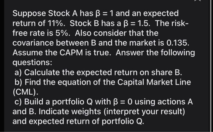 Suppose Stock A has B = 1 and an expected
return of 11%. Stock B has a B = 1.5. The risk-
free rate is 5%. Also consider that the
covariance between B and the market is 0.135.
Assume the CAPM is true. Answer the following
questions:
a) Calculate the expected return on share B.
b) Find the equation of the Capital Market Line
(CML).
c) Build a portfolio Q with B = 0 using actions A
and B. Indicate weights (interpret your result)
and expected return of portfolio Q.
