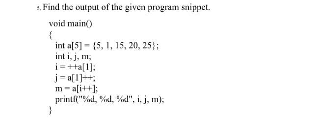 5. Find the output of the given program snippet.
void main()
{
int a[5] = {5, 1, 15, 20, 25};
int i, j, m;
i =++a[1];
j = a[1]++;
m = a[i++];
printf("%d, %d, %d", i, j, m);
}
