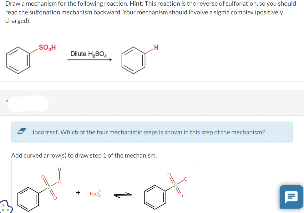 Draw a mechanism for the following reaction. Hint: This reaction is the reverse of sulfonation, so you should
read the sulfonation mechanism backward. Your mechanism should involve a sigma complex (positively
charged).
SO₂H
Dilute H₂SO4
Incorrect. Which of the four mechanistic steps is shown in this step of the mechanism?
O=
H
Add curved arrow(s) to draw step 1 of the mechanism.
+ H₂O
o=s=o