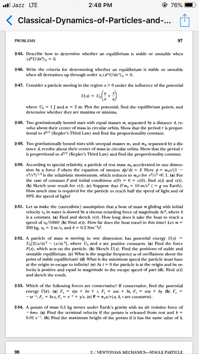 ll Jazz LTE
2:48 PM
@ 76%
( Classical-Dynamics-of-Particles-and-...
PROBLEMS
97
245. Describe how to determine whether an equilibrium is stable or unstable when
(d²U/dx²), = 0.
246. Write the criteria for determining whether an equilibrium is stable or unstable
when all derivatives up through order n, (d"U/dx"), = 0.
247. Consider a particle moving in the region x>0 under the influence of the potential
U(x) = Up
where U, = 1 J and a = 2 m. Plot the potential, find the equilibrium points, and
determine whether they are maxima or minima.
248. Two gravitationally bound stars with equal masses m, separated by a distance d, re-
volve about their center of mass in circular orbits. Show that the period 7 is propor-
tional to d/2 (Kepler's Third Law) and find the proportionality constant.
2-49. Two gravitationally bound stars with unequal masses m, and mg, separated by a dis-
tance d, revolve about their center of mass in circular orbits. Show that the period 7
is proportional to d³/² (Kepler's Third Law) and find the proportionality constant.
2-50. According to special relativity, a particle of rest mass mo accelerated in one dimen-
sion by a force F obeys the equation of motion dp/dt = F Here p = mov/(1 –
v/c*) !/2 is the relativistic momentum, which reduces to mov for v²/c² <1. (a) For
the case of constant F and initial conditions x(0) = 0 = v(0), find x(t) and v(t).
(b) Sketch your result for v(t). (c) Suppose that F/mo = 10 m/s² ( = g on Earth).
How much time is required for the particle to reach half the speed of light and of
99% the speed of light?
2-51. Let us make the (unrealistic) assumption that a boat of mass m gliding with initial
velocity vo in water is slowed by a viscous retarding force of magnitude bu², where b
is a constant. (a) Find and sketch v(t). How long does it take the boat to reach a
speed of w/1000? (b) Find x(t). How far does the boat travel in this time? Let m =
200 kg, y = 2 m/s, and b = 0.2 Nm-2s2.
2-52. A particle of mass m moving in one dimension has potential energy U(x) =
U,[2(x/a) 2 - (x/a) *], where U, and a are positive constants. (a) Find the force
F(x), which acts on the particle. (b) Sketch U(x). Find the positions of stable and
unstable equilibrium. (c) What is the angular frequency w of oscillations about the
point of stable equilibrium? (d) What is the minimum speed the particle must have
at the origin to escape to infinity? (e) At t = 0 the particle is at the origin and its ve-
locity is positive and equal in magnitude to the escape speed of part (d). Find x(4)
and sketch the result.
2-53. Which of the following forces are conservative? If conservative, find the potential
energy U(r). (a) F, = ayz + bx + c, F, = axz + bz, F, = axy + by. (b) F, =
- ze*, F, = Inz, F, = e=* + y/z. (c) F = e,a/r(a, b, c are constants).
2-54. A potato of mass 0.5 kg moves under Earth's gravity with an air resistive force of
- kmv. (a) Find the terminal velocity if the potato is released from rest and k =
0.01 s-. (b) Find the maximum height of the potato if it has the same value of k,
98
2/ NEWTONIAN MECHANICS–SINGLE PARTICLE
