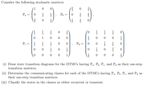 Consider the following stochastic matrices
P.
P.
1
1
1
4
4
1
1
P.
1
1
Pa =
8
1
1
3
0 0
0 0
1
1.
(i) Draw state transition diagrams for the DTMCS having Pa, Po, Pe, and Pa as their one-step
transition matrices.
(ii) Determine the communicating classes for each of the DTMCS having Pa, P., Pe, and Pa as
their one-step transition matrices.
(iii) Classify the states in the classes as either recurrent or transient.
HIN O
HIN O

