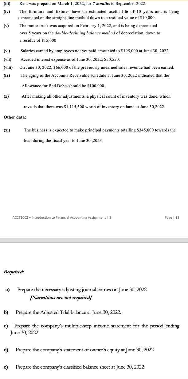 (iv)
(v)
(vi)
(vii)
(viii)
(ix)
(x)
(xi)
Rent was prepaid on March 1, 2022, for 7-months to September 2022.
The furniture and fixtures have an estimated useful life of 10 years and is being
depreciated on the straight-line method down to a residual value of $10,000.
Other data:
a)
The motor truck was acquired on February 1, 2022, and is being depreciated
over 5 years on the double-declining balance method of depreciation, down to
a residue of $15,000
Salaries earned by employees not yet paid amounted to $195,000 at June 30, 2022.
Accrued interest expense as of June 30, 2022, $50,550.
On June 30, 2022, $66,000 of the previously unearned sales revenue had been earned.
The aging of the Accounts Receivable schedule at June 30, 2022 indicated that the
Allowance for Bad Debts should be $100,000.
After making all other adjustments, a physical count of inventory was done, which
reveals that there was $1,115,500 worth of inventory on hand at June 30,2022
d)
The business is expected to make principal payments totalling $345,000 towards the
loan during the fiscal year to June 30,2023
Required:
ACCT1002 - Introduction to Financial Accounting Assignment # 2
Prepare the necessary adjusting journal entries on June 30, 2022.
[Narrations are not required]
b) Prepare the Adjusted Trial balance at June 30, 2022.
c) Prepare the company's multiple-step income statement for the period ending
June 30, 2022
Prepare the company's statement of owner's equity at June 30, 2022
Page | 13
e) Prepare the company's classified balance sheet at June 30, 2022