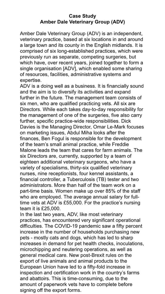 Case Study
Amber Dale Veterinary Group (ADV)
Amber Dale Veterinary Group (ADV) is an independent,
veterinary practice, based at six locations in and around
a large town and its county in the English midlands. It is
comprised of six long-established practices, which were
previously run as separate, competing surgeries, but
which have, over recent years, joined together to form a
single organisation [ADV], which enabled some sharing
of resources, facilities, administrative systems and
expertise.
ADV is a doing well as a business. It is financially sound
and the aim is to diversify its activities and expand
further in the future. The management team consists of
six men, who are qualified practicing vets. All six are
Directors. While each takes day-to-day responsibility for
the management of one of the surgeries, five also carry
further, specific practice-wide responsibilities. Dick
Davies is the Managing Director, Omar Le-Mark focuses
on marketing issues, Abdul Miha looks after the
finances, Ben Fogul is responsible for the development
of the team's small animal practice, while Freddie
Malone leads the team that cares for farm animals. The
six Directors are, currently, supported by a team of
eighteen additional veterinary surgeons, who have a
variety of specialisms, thirty-six qualified veterinary
nurses, nine receptionists, four kennel assistants, a
financial controller, a Tuberculosis (TB) tester and two
administrators. More than half of the team work on a
part-time basis. Women make up over 85% of the staff
who are employed. The average annual salary for full-
time vets at ADV is £55,000. For the practice's nursing
team it is £25,000.
In the last two years, DV, like most veterinary
practices, has encountered very significant operational
difficulties. The COVID-19 pandemic saw a fifty percent
increase in the number of households purchasing new
pets - mostly cats and dogs, which has led to sharp
increases in demand for pet health checks, inoculations,
microchipping and neutering operations, as well as
general medical care. New post-Brexit rules on the
export of live animals and animal products to the
European Union have led to a fifty-fold increase in
inspection and certification work in the country's farms
and abattoirs. This is time-consuming, due to the
amount of paperwork vets have to complete before
signing off the export forms.
