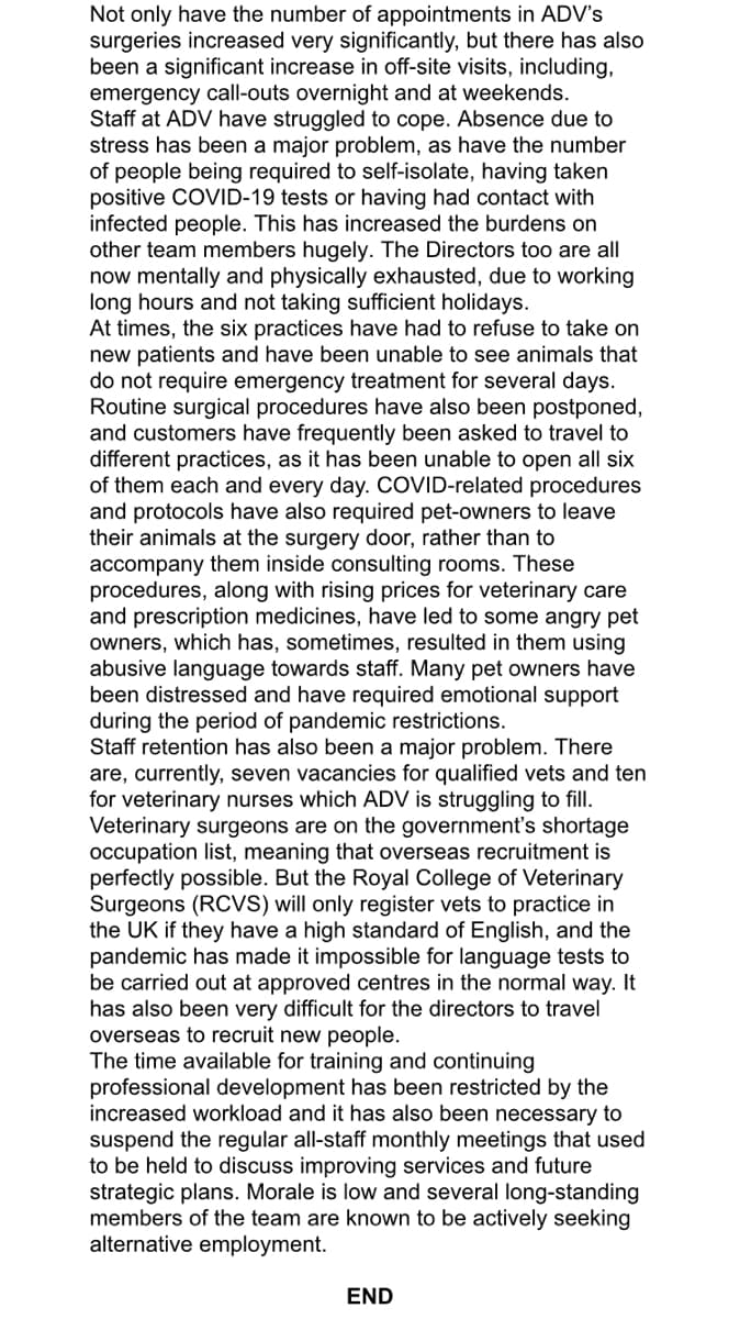 Not only have the number of appointments in ADV's
surgeries increased very significantly, but there has also
been a significant increase in off-site visits, including,
emergency call-outs overnight and at weekends.
Staff at ADV have struggled to cope. Absence due to
stress has been a major problem, as have the number
of people being required to self-isolate, having taken
positive COVID-19 tests or having had contact with
infected people. This has increased the burdens on
other team members hugely. The Directors too are all
now mentally and physically exhausted, due to working
long hours and not taking sufficient holidays.
At times, the six practices have had to refuse to take on
new patients and have been unable to see animals that
do not require emergency treatment for several days.
Routine surgical procedures have also been postponed,
and customers have frequently been asked to travel to
different practices, as it has been unable to open all six
of them each and every day. COVID-related procedures
and protocols have also required pet-owners to leave
their animals at the surgery door, rather than to
accompany them inside consulting rooms. These
procedures, along with rising prices for veterinary care
and prescription medicines, have led to some angry pet
owners, which has, sometimes, resulted in them using
abusive language towards staff. Many pet owners have
been distressed and have required emotional support
during the period of pandemic restrictions.
Staff retention has also been a major problem. There
are, currently, seven vacancies for qualified vets and ten
for veterinary nurses which ADV is struggling to fill.
Veterinary surgeons are on the government's shortage
occupation list, meaning that overseas recruitment is
perfectly possible. But the Royal College of Veterinary
Surgeons (RCVS) will only register vets to practice in
the UK if they have a high standard of English, and the
pandemic has made it impossible for language tests to
be carried out at approved centres in the normal way. It
has also been very difficult for the directors to travel
overseas to recruit new people.
The time available for training and continuing
professional development has been restricted by the
increased workload and it has also been necessary to
suspend the regular all-staff monthly meetings that used
to be held to discuss improving services and future
strategic plans. Morale is low and several long-standing
members of the team are known to be actively seeking
alternative employment.
END