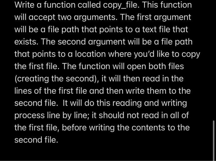 Write a function called copy_file. This function
will accept two arguments. The first argument
will be a file path that points to a text file that
exists. The second argument will be a file path
that points to a location where you'd like to copy
the first file. The function will open both files
(creating the second), it will then read in the
lines of the first file and then write them to the
second file. It will do this reading and writing
process line by line; it should not read in all of
the first file, before writing the contents to the
second file.
