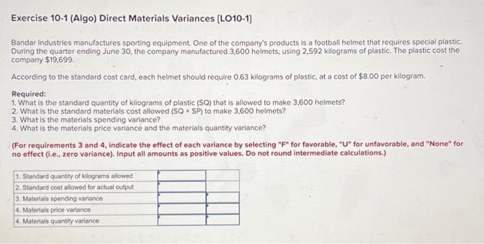 Exercise 10-1 (Algo) Direct Materials Variances [LO10-1]
Bandar industries manufactures sporting equipment. One of the company's products is a football helmet that requires special plastic.
During the quarter ending June 30, the company manufactured 3,600 helmets, using 2,592 kilograms of plastic. The plastic cost the
company $19,699.
According to the standard cost card, each helmet should require 0.63 kilograms of plastic, at a cost of $8.00 per kilogram.
Required:
1. What is the standard quantity of kilograms of plastic (SQ) that is allowed to make 3,600 helmets?
2. What is the standard materials cost allowed (SQ SP) to make 3,600 helmets?
3. What is the materials spending variance?
4. What is the materials price variance and the materials quantity variance?
(For requirements 3 and 4, indicate the effect of each variance by selecting "F" for favorable, "U" for unfavorable, and "None" for
no effect (i.e., zero variance). Input all amounts as positive values. Do not round intermediate calculations.)
1. Standard quantity of kilograms allowed
2. Standard cost allowed for actual output
3. Materials spending variance
4. Materials price variance i
4. Materials quantity variance