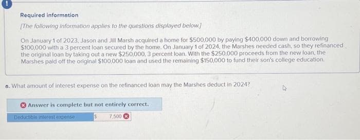 Required information
[The following information applies to the questions displayed below.]
On January 1 of 2023, Jason and Jill Marsh acquired a home for $500,000 by paying $400,000 down and borrowing
$100,000 with a 3 percent loan secured by the home. On January 1 of 2024, the Marshes needed cash, so they refinanced
the original loan by taking out a new $250,000, 3 percent loan. With the $250,000 proceeds from the new loan, the
Marshes paid off the original $100,000 loan and used the remaining $150,000 to fund their son's college education.
a. What amount of interest expense on the refinanced loan may the Marshes deduct in 2024?
Answer is complete but not entirely correct.
$7,500
Deductible interest expense