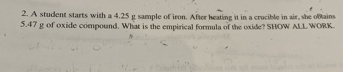 2. A student starts with a 4.25 g sample of iron. After heating it in a crucible in air, she obtains
5.47 g of oxide compound. What is the empirical formula of the oxide? SHOW ALL WORK.
