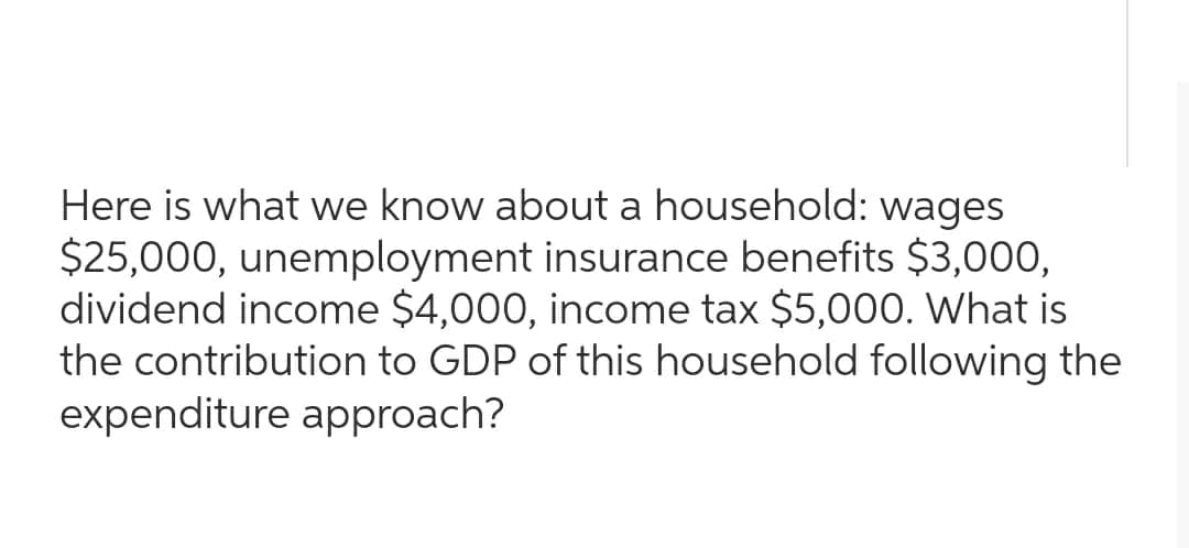 Here is what we know about a household: wages
$25,000, unemployment insurance benefits $3,000,
dividend income $4,000, income tax $5,000. What is
the contribution to GDP of this household following the
expenditure approach?