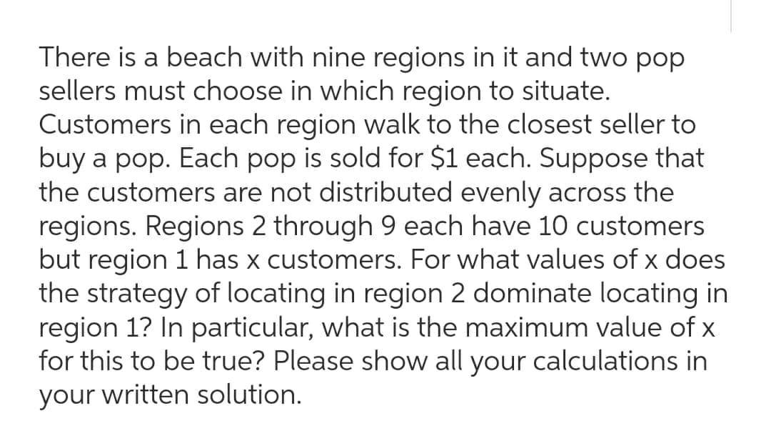 There is a beach with nine regions in it and two pop
sellers must choose in which region to situate.
Customers in each region walk to the closest seller to
buy a pop. Each pop is sold for $1 each. Suppose that
the customers are not distributed evenly across the
regions. Regions 2 through 9 each have 10 customers
but region 1 has x customers. For what values of x does
the strategy of locating in region 2 dominate locating in
region 1? In particular, what is the maximum value of x
for this to be true? Please show all your calculations in
your written solution.