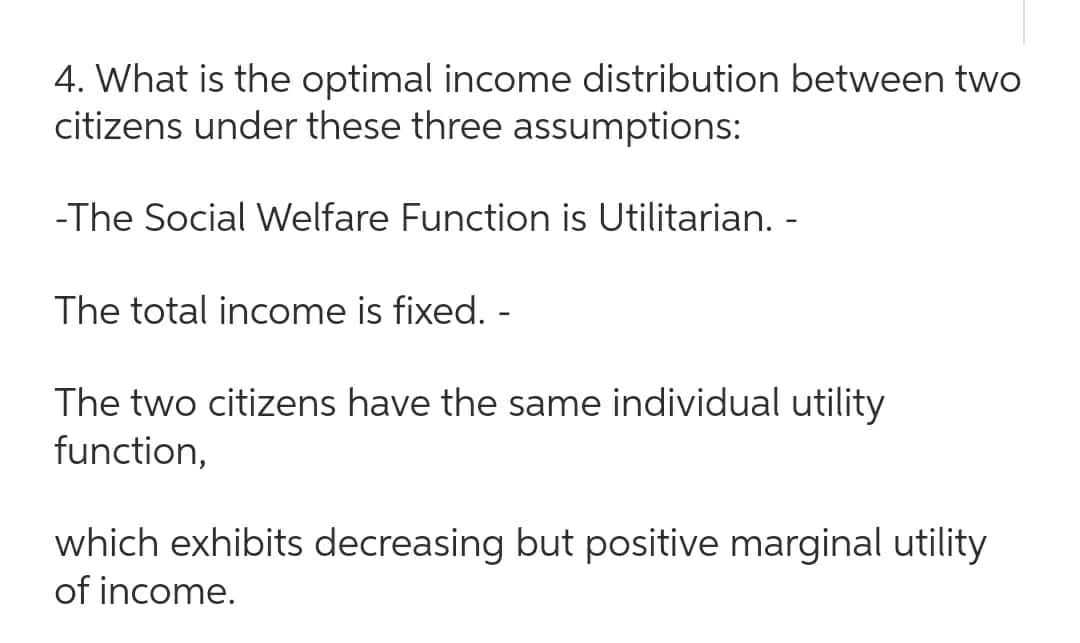 4. What is the optimal income distribution between two
citizens under these three assumptions:
-The Social Welfare Function is Utilitarian. -
The total income is fixed. -
The two citizens have the same individual utility
function,
which exhibits decreasing but positive marginal utility
of income.