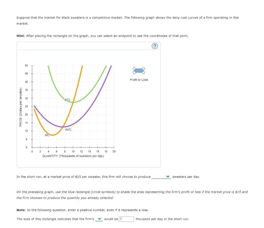 Suppose that the market for black sweaters is a competitive market. The following graph shows the daily cost curves of a firm operating in this
market.
Hint: After placing the rectangle on the graph, you can select an endpoint to see the coordinates of that point.
50
45
Profit or Loss
40
35
30
ATC
25
20
15
10
AVC
5
0
PRICE (Dollars per sweater).
MC
0
2
4
6
8
10 12
14 16
20
18
QUANTITY (Thousands of sweaters per day)
In the short run, at a market price of $15 per sweater, this firm will choose to produce
sweaters per day.
On the preceding graph, use the blue rectangle (circle symbols) to shade the area representing the firm's profit or loss if the market price is $15 and
the firm chooses to produce the quantity you already selected.
Note: In the following question, enter a positive number, even if it represents a loss.
The area of this rectangle indicates that the firm's would be $
thousand per day in the short run.