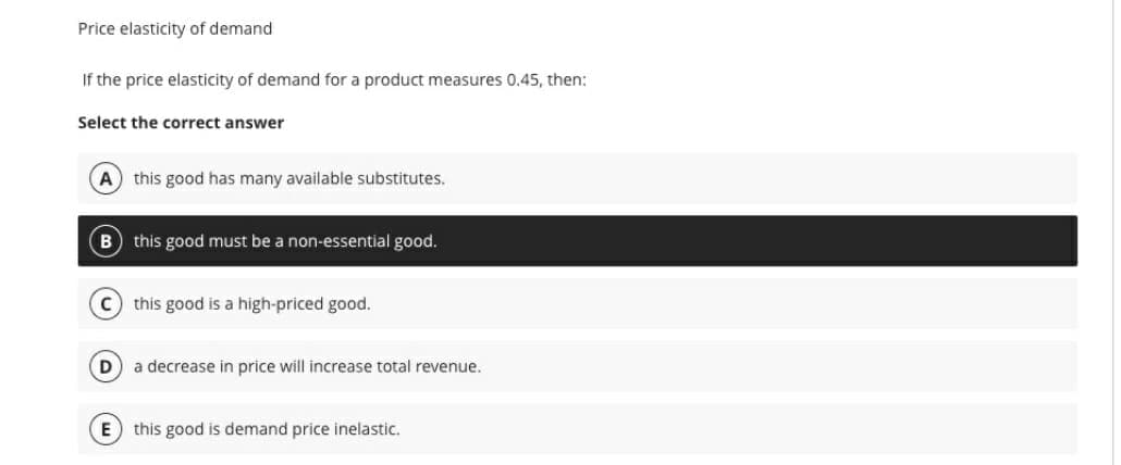 Price elasticity of demand.
If the price elasticity of demand for a product measures 0.45, then:
Select the correct answer
(A) this good has many available substitutes.
B this good must be a non-essential good.
C this good is a high-priced good.
(D) a decrease in price will increase total revenue.
E this good is demand price inelastic.