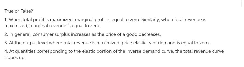 True or False?
1. When total profit is maximized, marginal profit is equal to zero. Similarly, when total revenue is
maximized, marginal revenue is equal to zero.
2. In general, consumer surplus increases as the price of a good decreases.
3. At the output level where total revenue is maximized, price elasticity of demand is equal to zero.
4. At quantities corresponding to the elastic portion of the inverse demand curve, the total revenue curve
slopes up.
