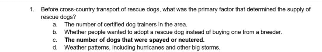 1.
Before cross-country transport of rescue dogs, what was the primary factor that determined the supply of
rescue dogs?
a.
The number of certified dog trainers in the area.
b. Whether people wanted to adopt a rescue dog instead of buying one from a breeder.
C.
The number of dogs that were spayed or neutered.
d. Weather patterns, including hurricanes and other big storms.