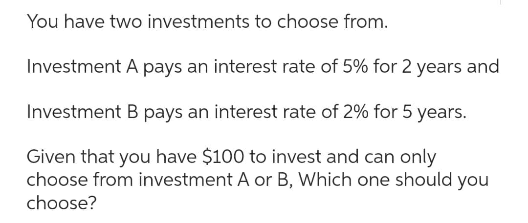 You have two investments to choose from.
Investment A pays an interest rate of 5% for 2 years and
Investment B pays an interest rate of 2% for 5 years.
Given that you have $100 to invest and can only
choose from investment A or B, Which one should you
choose?