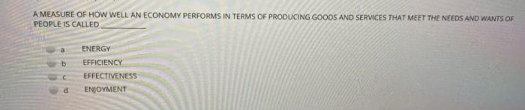 A MEASURE OF HOW WELL AN ECONOMY PERFORMS IN TERMS OF PRODUCING GOODS AND SERVICES THAT MEET THE NEEDS AND WANTS OF
PEOPLE IS CALLED
ENERGY
b
EFFICIENCY
C EFFECTIVENESS
d ENJOYMENT