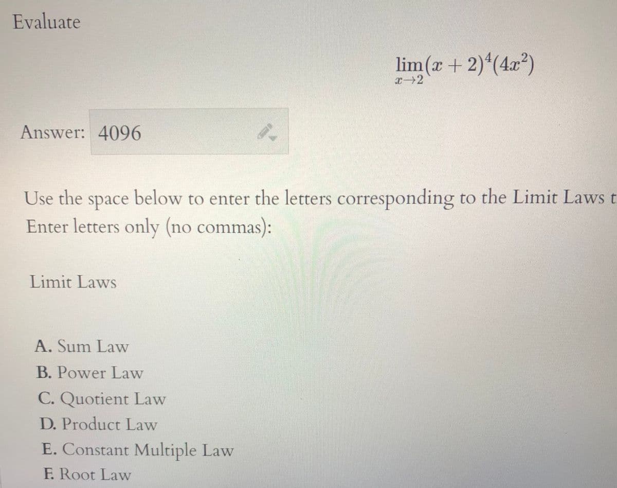Evaluate
lim(x + 2)*(4x²)
Answer: 4096
Use the space below to enter the letters corresponding to the Limit Laws t
Enter letters only (no commas):
Limit Laws
A. Sum Law
B. Power Law
C. Quotient Law
D. Product Law
E. Constant Multiple Law
F. Root Law
