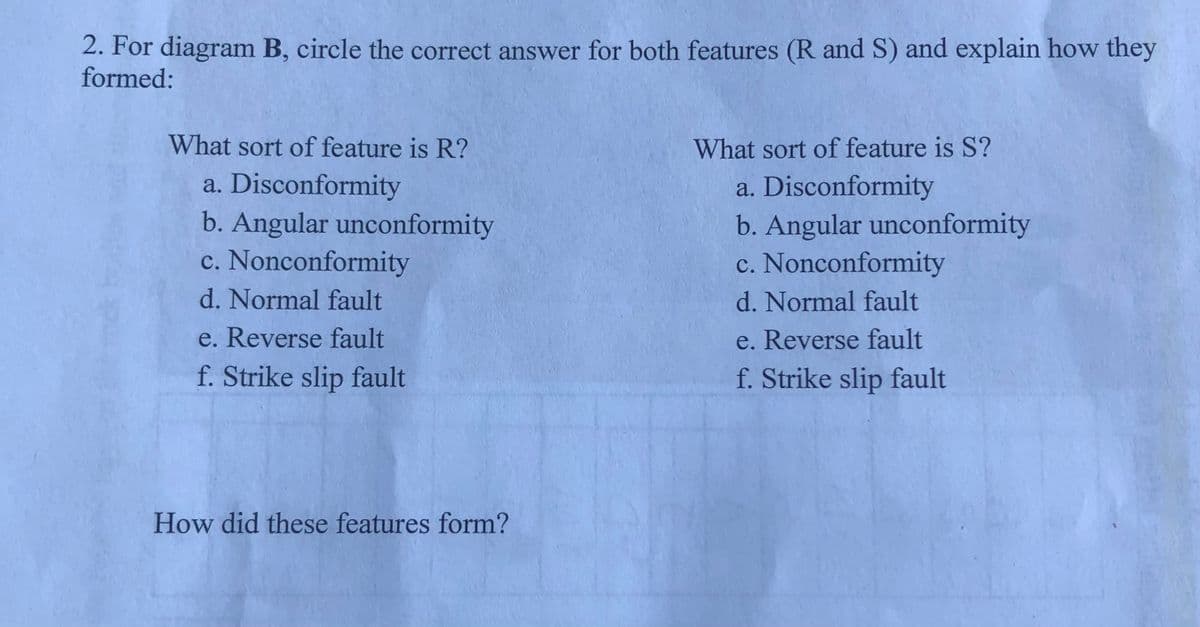 2. For diagram B, circle the correct answer for both features (R and S) and explain how they
formed:
What sort of feature is R?
What sort of feature is S?
a. Disconformity
b. Angular unconformity
c. Nonconformity
a. Disconformity
b. Angular unconformity
c. Nonconformity
d. Normal fault
d. Normal fault
e. Reverse fault
e. Reverse fault
f. Strike slip fault
f. Strike slip fault
How did these features form?
