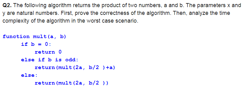 Q2. The following algorithm returns the product of two numbers, a and b. The parameters x and
y are natural numbers. First, prove the correctness of the algorithm. Then, analyze the time
complexity of the algorithm in the worst case scenario.
function mult (a, b)
if b = 0:
return 0
else if b is odd:
return (mult (2a, b/2 ) +a)
else:
return (mult (2a, b/2 ) )
