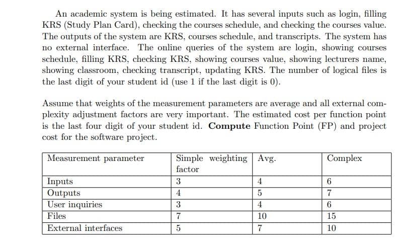 An academic system is being estimated. It has several inputs such as login, filling
KRS (Study Plan Card), checking the courses schedule, and checking the courses value.
The outputs of the system are KRS, courses schedule, and transcripts. The system has
no external interface. The online queries of the system are login, showing courses
schedule, filling KRS, checking KRS, showing courses value, showing lecturers name,
showing classroom, checking transcript, updating KRS. The number of logical files is
the last digit of your student id (use 1 if the last digit is 0).
Assume that weights of the measurement parameters are average and all external com-
plexity adjustment factors are very important. The estimated cost per function point
is the last four digit of your student id. Compute Function Point (FP) and project
cost for the software project.
Measurement parameter
Simple weighting Avg.
Complex
factor
Inputs
Outputs
User inquiries
Files
3
4
4
7
3
4
6.
7
10
15
External interfaces
7
10
