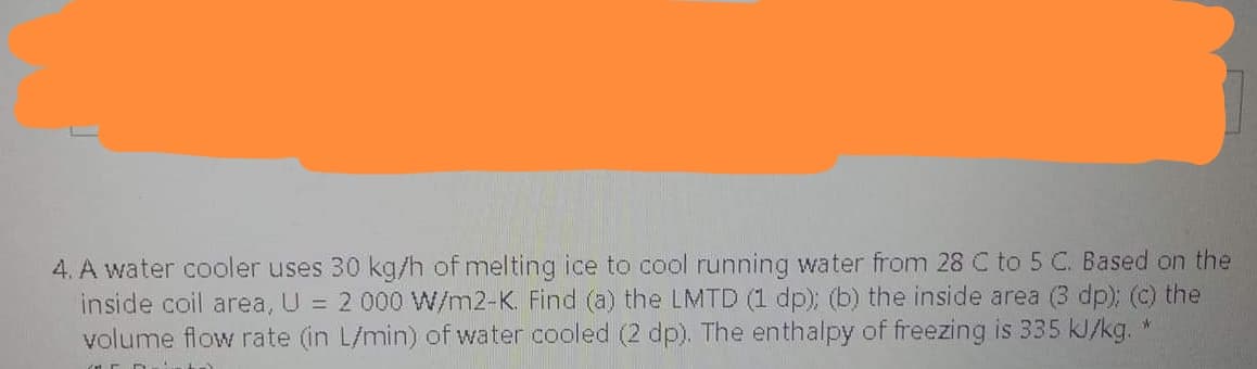 4. A water cooler uses 30 kg/h of melting ice to cool running water from 28 C to 5 C. Based on the
inside coil area, U = 2 000 W/m2-K. Find (a) the LMTD (1 dp); (b) the inside area (3 dp); (c) the
volume flow rate (in L/min) of water cooled (2 dp). The enthalpy of freezing is 335 kJ/kg. *
