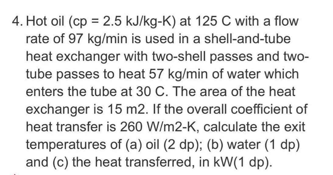 4. Hot oil (cp= 2.5 kJ/kg-K) at 125 C with a flow
rate of 97 kg/min is used in a shell-and-tube
heat exchanger with two-shell passes and two-
tube passes to heat 57 kg/min of water which
enters the tube at 30 C. The area of the heat
exchanger is 15 m2. If the overall coefficient of
heat transfer is 260 W/m2-K, calculate the exit
temperatures of (a) oil (2 dp); (b) water (1 dp)
and (c) the heat transferred, in kW(1 dp).