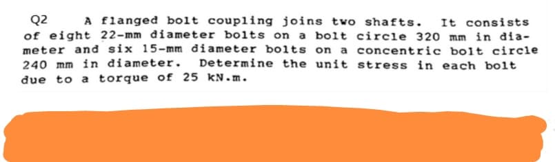 Q2 A flanged bolt coupling joins two shafts. It consists
of eight 22-mm diameter bolts on a bolt circle 320 mm in dia-
meter and six 15-mm diameter bolts on a concentric bolt circle
240 mm in diameter. Determine the unit stress in each bolt
due to a torque of 25 kN.m.