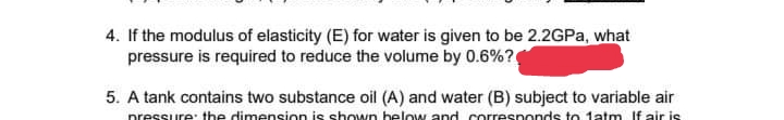 4. If the modulus of elasticity (E) for water is given to be 2.2GPa, what
pressure is required to reduce the volume by 0.6%?
5. A tank contains two substance oil (A) and water (B) subject to variable air
pressure: the dimension is shown below and corresponds to 1atm If air is
