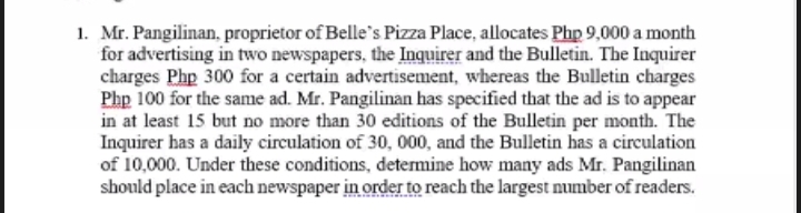 1. Mr. Pangilinan, proprietor of Belle's Pizza Place, allocates Php 9,000 a month
for advertising in two newspapers, the Inquirer and the Bulletin. The Inquirer
charges Php 300 for a certain advertisement, whereas the Bulletin charges
Php 100 for the same ad. Mr. Pangilinan has specified that the ad is to appear
in at least 15 but no more than 30 editions of the Bulletin per month. The
Inquirer has a daily circulation of 30, 000, and the Bulletin has a circulation
of 10,000. Under these conditions, determine how many ads Mr. Pangilinan
should place in each newspaper in order to reach the largest number of readers.