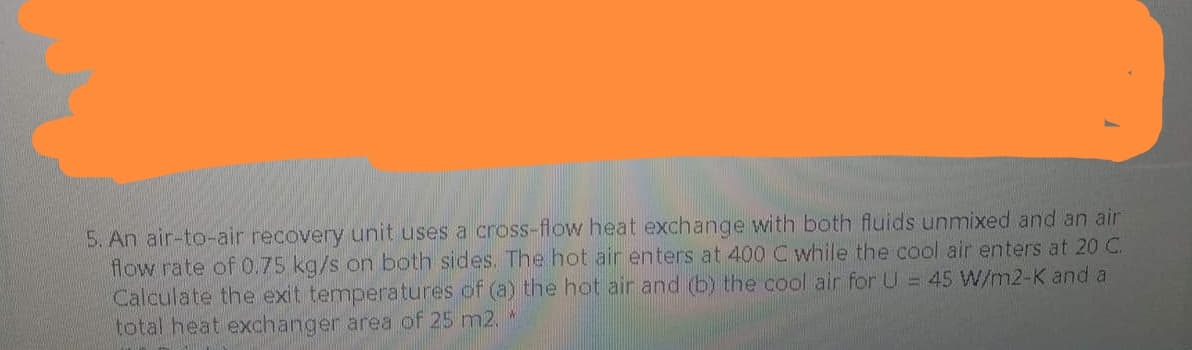 5. An air-to-air recovery unit uses a cross-flow heat exchange with both fluids unmixed and an air
flow rate of 0.75 kg/s on both sides. The hot air enters at 400 C while the cool air enters at 20 C.
Calculate the exit temperatures of (a) the hot air and (b) the cool air for U = 45 W/m2-K and a
total heat exchanger area of 25 m2.