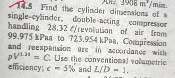 Ans. 3908 m/min.
14.5 Find the cylinder dimensions of a
single-cylinder, double-acting compressor
handling 28.32 e/revolution of air from
99.975 kPaa to 723.954 kPaa. Compression
and reexpansion are in accordance with
PV135 = C. Use the conventional volumetric
efficiency; c = 5% and L/D = 1.
%3D
%3D
