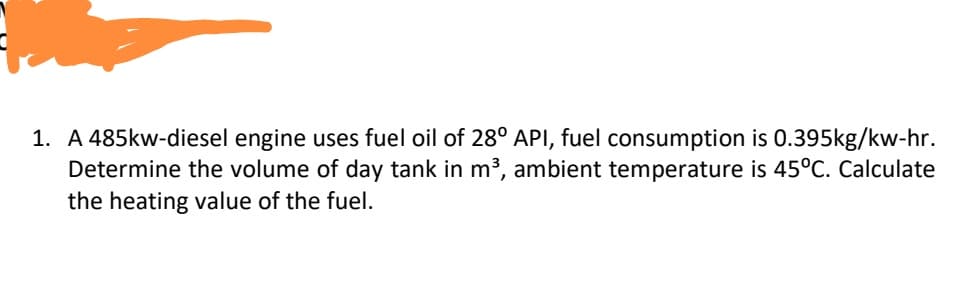 1. A 485kw-diesel engine uses fuel oil of 28° API, fuel consumption is 0.395kg/kw-hr.
Determine the volume of day tank in m3, ambient temperature is 45°C. Calculate
the heating value of the fuel.
