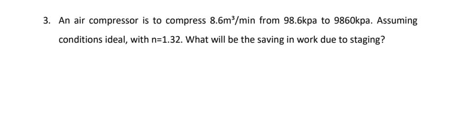 3. An air compressor is to compress 8.6m³/min from 98.6kpa to 9860kpa. Assuming
conditions ideal, with n=1.32. What will be the saving in work due to staging?
