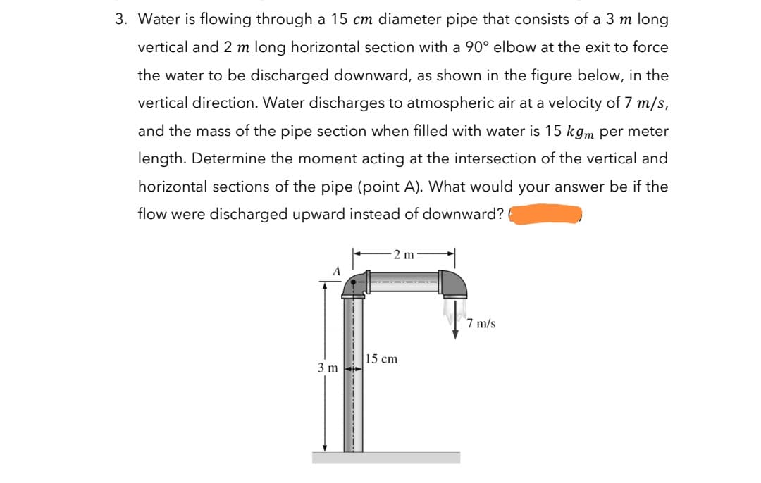 3. Water is flowing through a 15 cm diameter pipe that consists of a 3 m long
vertical and 2 m long horizontal section with a 90° elbow at the exit to force
the water to be discharged downward, as shown in the figure below, in the
vertical direction. Water discharges to atmospheric air at a velocity of 7 m/s,
and the mass of the pipe section when filled with water is 15 kgm per meter
length. Determine the moment acting at the intersection of the vertical and
horizontal sections of the pipe (point A). What would your answer be if the
flow were discharged upward instead of downward?
2 m
A
7 m/s
15 cm
3 m
