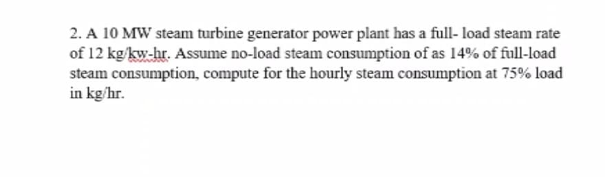 2. A 10 MW steam turbine generator power plant has a full- load steam rate
of 12 kg/kw-hr. Assume no-load steam consumption of as 14% of full-load
steam consumption, compute for the hourly steam consumption at 75% load
in kg/hr.
