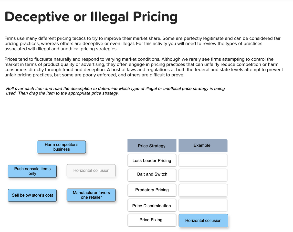 Deceptive or Illegal Pricing
Firms use many different pricing tactics to try to improve their market share. Some are perfectly legitimate and can be considered fair
pricing practices, whereas others are deceptive or even illegal. For this activity you will need to review the types of practices
associated with illegal and unethical pricing strategies.
Prices tend to fluctuate naturally and respond to varying market conditions. Although we rarely see firms attempting to control the
market in terms of product quality or advertising, they often engage in pricing practices that can unfairly reduce competition or harm
consumers directly through fraud and deception. A host of laws and regulations at both the federal and state levels attempt to prevent
unfair pricing practices, but some are poorly enforced, and others are difficult to prove.
Roll over each item and read the description to determine which type of illegal or unethical price strategy is being
used. Then drag the item to the appropriate price strategy.
Harm competitor's
business
Push nonsale items
only
Sell below store's cost
Horizontal collusion
Manufacturer favors
one retailer
Price Strategy
Loss Leader Pricing
Bait and Switch
Predatory Pricing
Price Discrimination
Price Fixing
Example
Horizontal collusion