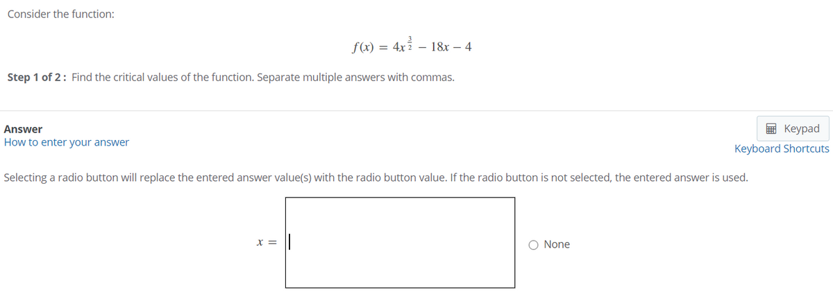 Consider the function:
f(x)
= 4x 2 – 18x – 4
Step 1 of 2: Find the critical values of the function. Separate multiple answers with commas.
Answer
9 Keypad
How to enter your answer
Keyboard Shortcuts
Selecting a radio button will replace the entered answer value(s) with the radio button value. If the radio button is not selected, the entered answer is used.
x =
O None
