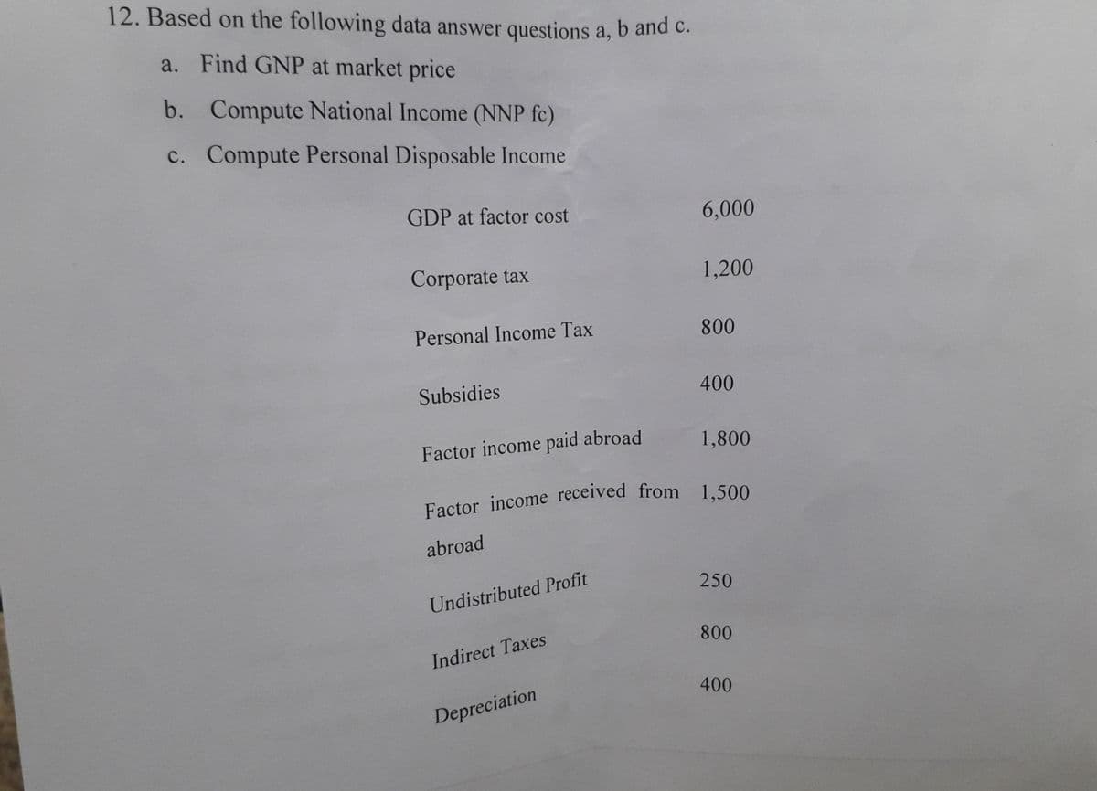 Factor income received from 1,500
12. Based on the following data answer questions a, b and c.
a. Find GNP at market price
b. Compute National Income (NNP fc)
c. Compute Personal Disposable Income
GDP at factor cost
6,000
Corporate tax
1,200
Personal Income Tax
800
Subsidies
400
Factor income paid abroad
1,800
abroad
250
Undistributed Profit
800
Indirect Taxes
400
Depreciation
