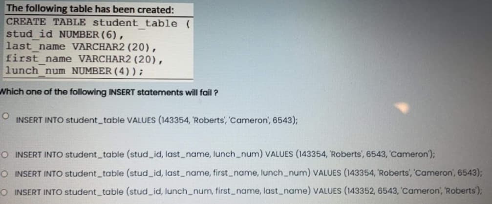 The following table has been created:
CREATE TABLE student table (
stud id NUMBER (6),
last_name VARCHAR2 (20),
first name VARCHAR2 (20),
lunch num NUMBER (4) ) ;
Which one of the following INSERT statements will fail?
O INSERT INTO student table VALUES (143354, 'Roberts', 'Cameron', 6543);
O INSERT INTO student_table (stud_id, last_name, lunch_num) VALUES (143354, Roberts, 6543, 'Cameron');
O INSERT INTO student_table (stud_id, last_name, first_name, lunch_num) VALUES (143354, 'Roberts', 'Cameron', 6543);
O INSERT INTO student_table (stud_id, lunch_num, first_name, last_name) VALUES (143352, 6543, 'Cameron', 'Roberts');