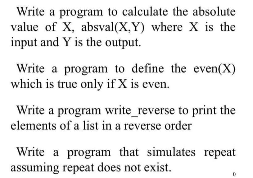 Write a program to calculate the absolute
value of X, absval(X,Y) where X is the
input and Y is the output.
Write a program to define the even(X)
which is true only if X is even.
Write a program write_reverse to print the
elements of a list in a reverse order
Write a program that simulates repeat
assuming repeat does not exist.
0