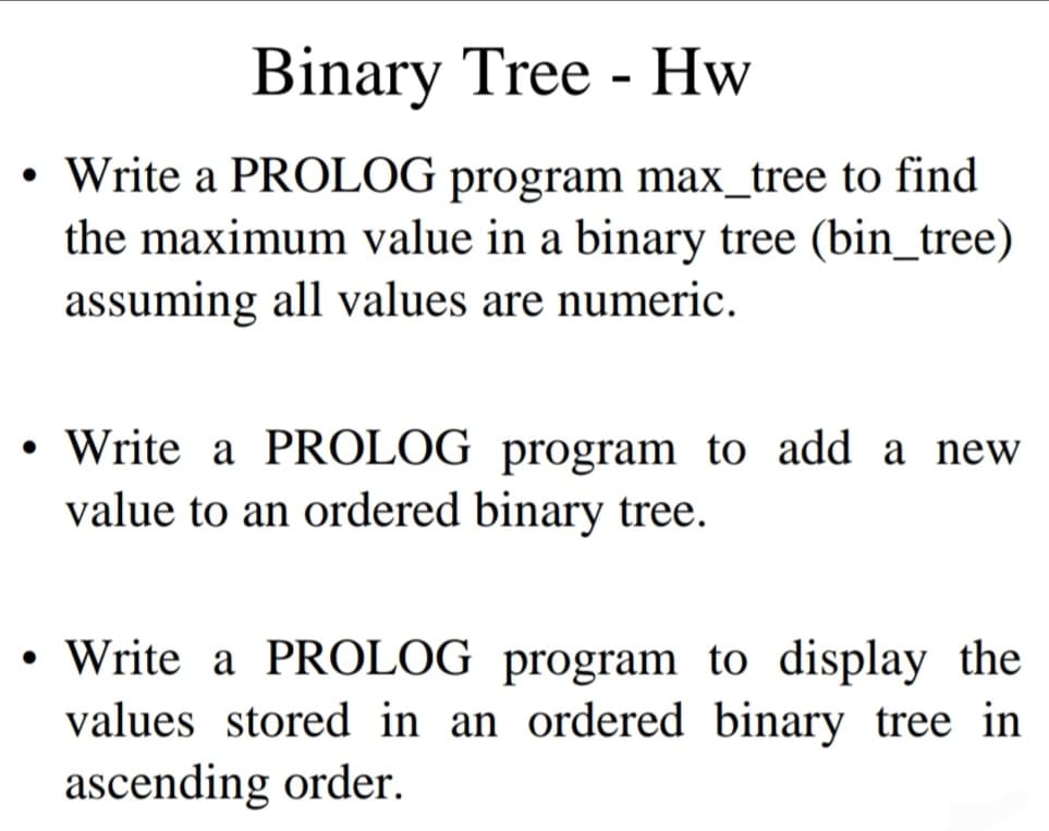 ●
●
Binary Tree - Hw
Write a PROLOG program max_tree to find
the maximum value in a binary tree (bin_tree)
assuming all values are numeric.
Write a PROLOG program to add a new
value to an ordered binary tree.
• Write a PROLOG program to display the
values stored in an ordered binary tree in
ascending order.