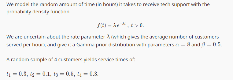 We model the random amount of time (in hours) it takes to receive tech support with the
probability density function
f(t)=e, t> 0.
We are uncertain about the rate parameter A (which gives the average number of customers
served per hour), and give it a Gamma prior distribution with parameters a = 8 and ẞ = 0.5.
A random sample of 4 customers yields service times of:
t₁ = 0.3, t2 = 0.1, t3 = 0.5, t4 = 0.3.