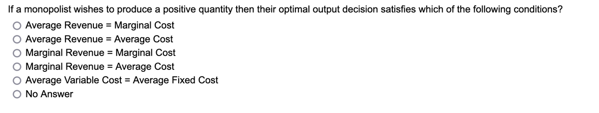 If a monopolist wishes to produce a positive quantity then their optimal output decision satisfies which of the following conditions?
Average Revenue = Marginal Cost
Average Revenue = Average Cost
Marginal Revenue = Marginal Cost
Marginal Revenue = Average Cost
Average Variable Cost = Average Fixed Cost
No Answer