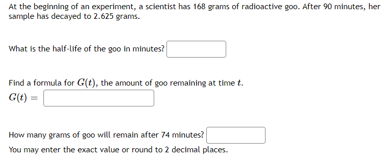 At the beginning of an experiment, a scientist has 168 grams of radioactive goo. After 90 minutes, her
sample has decayed to 2.625 grams.
What is the half-life of the goo in minutes?
Find a formula for G(t), the amount of goo remaining at time t.
G(t) =
How many grams of goo will remain after 74 minutes?
You may enter the exact value or round to 2 decimal places.