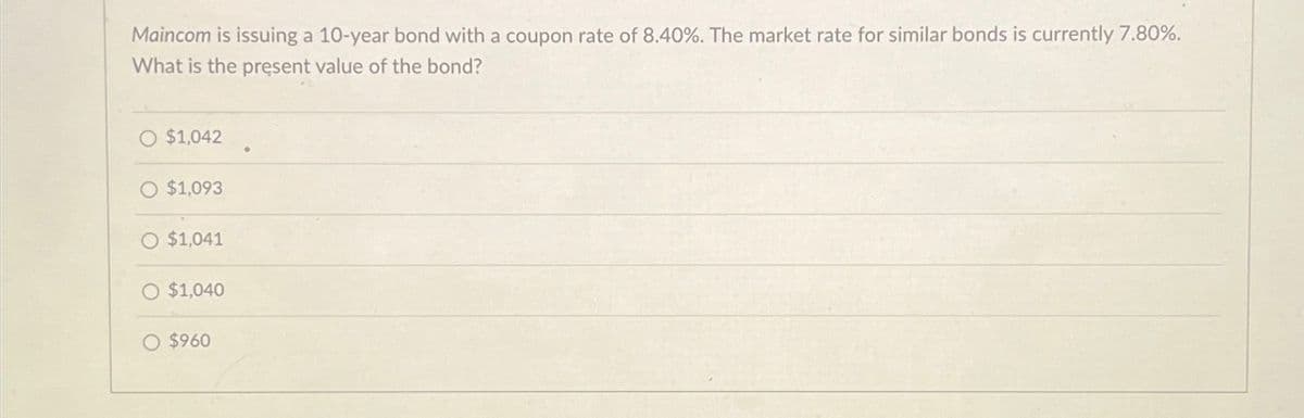 Maincom is issuing a 10-year bond with a coupon rate of 8.40%. The market rate for similar bonds is currently 7.80%.
What is the present value of the bond?
O $1,042
O $1,093
O $1,041
O $1,040
○ $960
•