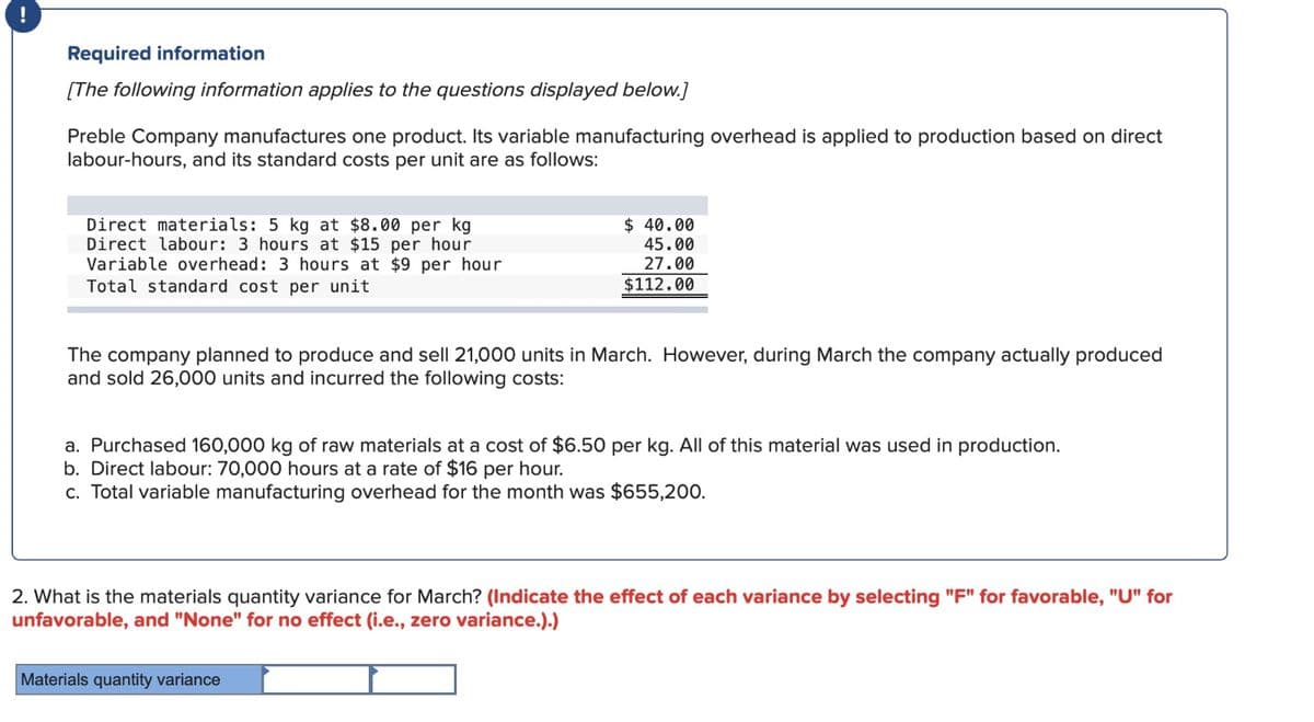 !
Required information
[The following information applies to the questions displayed below.]
Preble Company manufactures one product. Its variable manufacturing overhead is applied to production based on direct
labour-hours, and its standard costs per unit are as follows:
Direct materials: 5 kg at $8.00 per kg
Direct labour: 3 hours at $15 per hour
Variable overhead: 3 hours at $9 per hour
Total standard cost per unit
$ 40.00
45.00
27.00
$112.00
The company planned to produce and sell 21,000 units in March. However, during March the company actually produced
and sold 26,000 units and incurred the following costs:
a. Purchased 160,000 kg of raw materials at a cost of $6.50 per kg. All of this material was used in production.
b. Direct labour: 70,000 hours at a rate of $16 per hour.
c. Total variable manufacturing overhead for the month was $655,200.
2. What is the materials quantity variance for March? (Indicate the effect of each variance by selecting "F" for favorable, "U" for
unfavorable, and "None" for no effect (i.e., zero variance.).)
Materials quantity variance