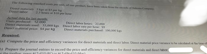 The following standard costs per unit, of one product, have been taken from the records of Bahrain Company
Direct materials
Direct labor
5 kgs at $3 per kg
2.5 hours at $10 per hour
Actual data for last month:
Units produced: 12,000
Direct materials used: 35.000 kgs
Direct labor hours: 22,000
Direct labor rate per hour: 59
Direct material price: $4 per kg
Direct materials purchased: 100,000 kgs
Required:
(a) Compute the price and efficiency variances for direct materials and direct labor. Direct material price variance to be calculated at the time of
b) Prepare the journal entries to record the price and efficiency variances for direct materials and direct labor.
r the toolbar press ALT+F10 (POYO ALT+EN+F10 (Mac)
